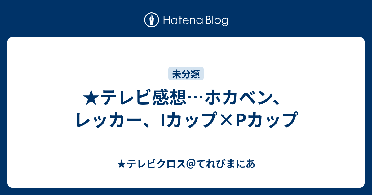 テレビ感想 ホカベン レッカー Iカップ Pカップ テレビクロス てれびまにあ