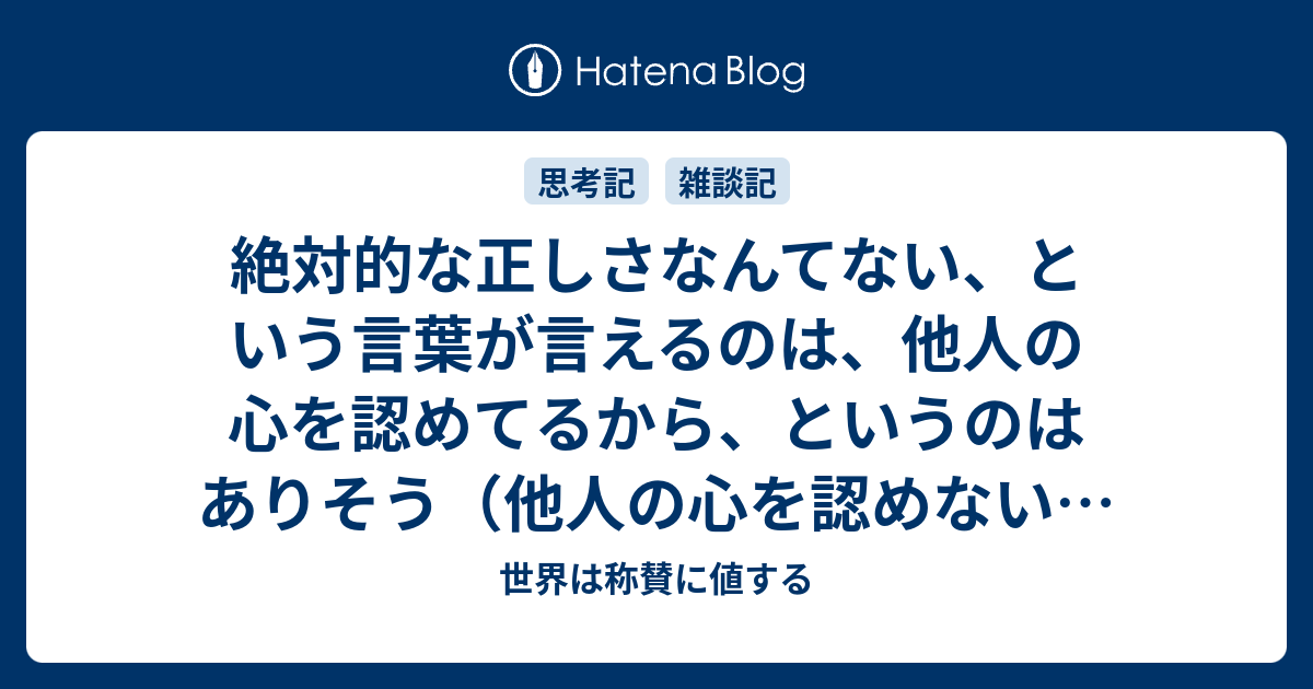 絶対的な正しさなんてない という言葉が言えるのは 他人の心を認めてるから というのはありそう 他人の心を認めない とは 世界は称賛に値する