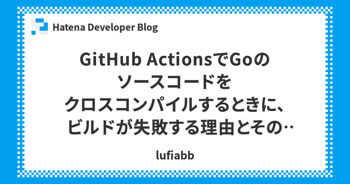 Github Actionsでgoのソースコードをクロスコンパイルするときに ビルドが失敗する理由とその対策 Hatena Developer Blog