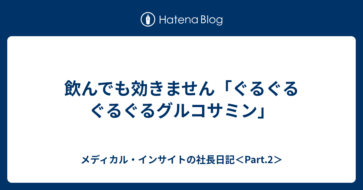 飲んでも効きません ぐるぐるぐるぐるグルコサミン メディカル インサイトの社長日記 Part 2