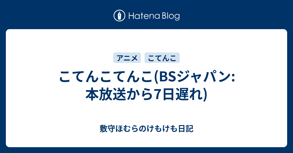 こてんこてんこ Bsジャパン 本放送から7日遅れ 敷守ほむらのけもけも日記