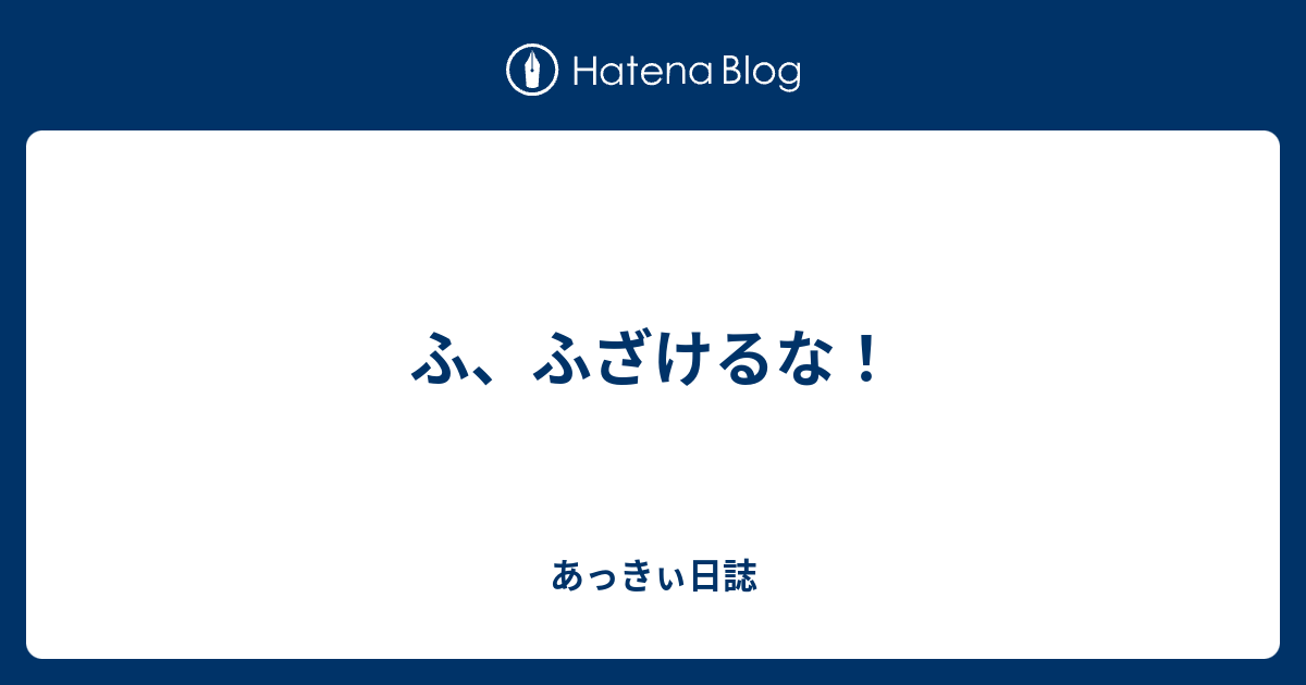 ふ ふざけるな あっきぃ日誌