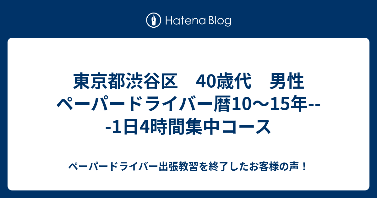 東京都渋谷区 40歳代 男性 ペーパードライバー暦10 15年 1日4時間集中コース ペーパードライバー出張教習を終了したお客様の声