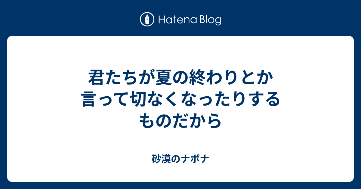 君たちが夏の終わりとか言って切なくなったりするものだから 砂漠のナボナ