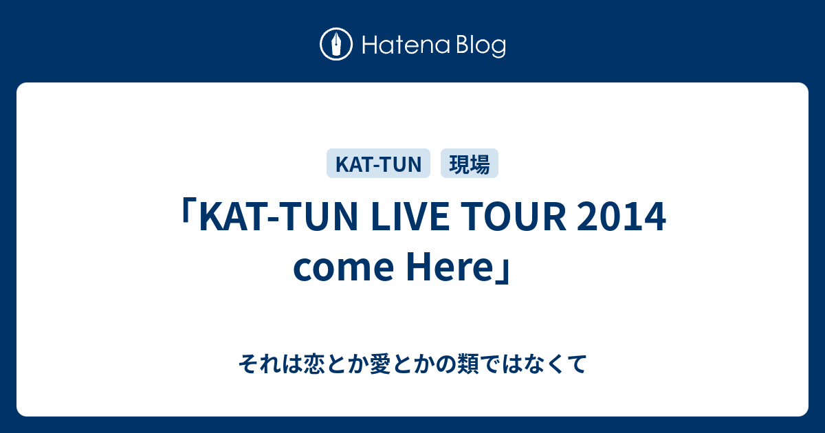 KAT-TUN LIVE TOUR 2014 come Here」 - それは恋とか愛とかの類ではなくて
