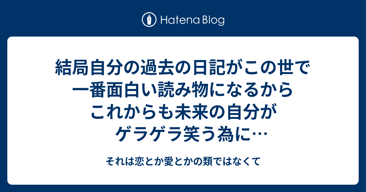 結局自分の過去の日記がこの世で一番面白い読み物になるからこれからも未来の自分がゲラゲラ笑う為に書き続けなければ それは恋とか愛とかの類ではなくて