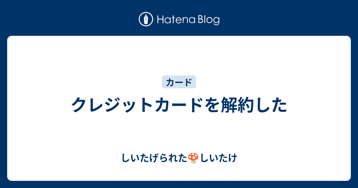 クレジットカードを解約した しいたげられたしいたけ