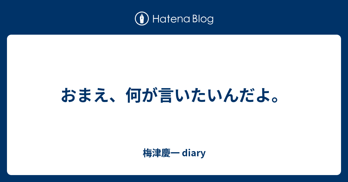 おまえ、何が言いたいんだよ。 - 梅津慶一 diary