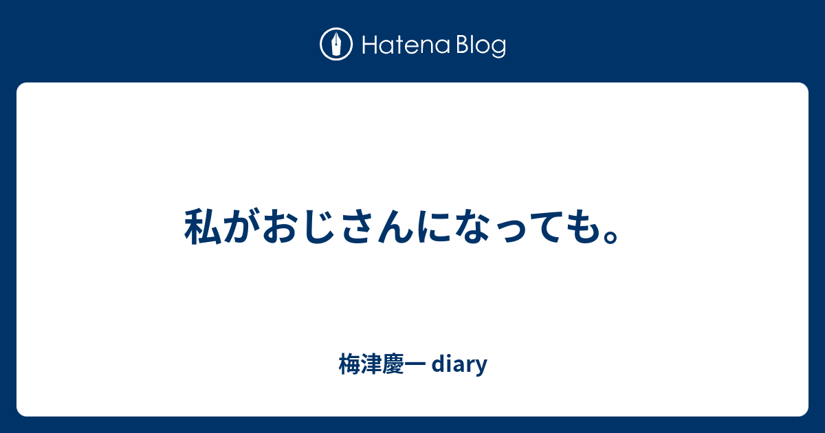 私がおじさんになっても 梅津慶一 Diary