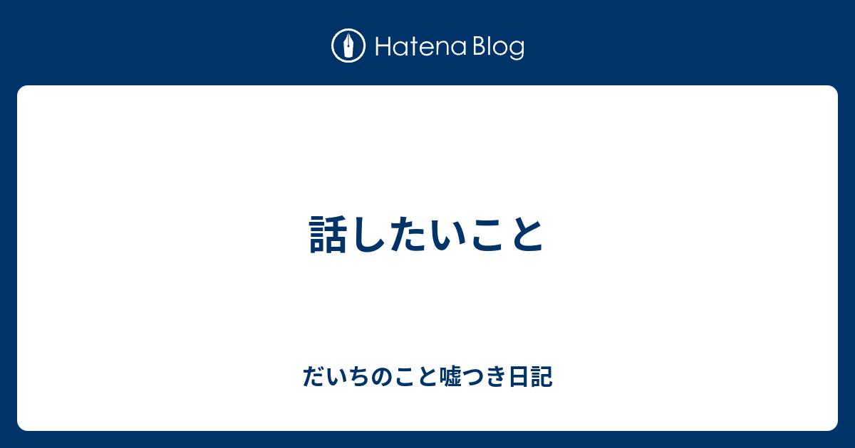 話したいこと - だいちのこと嘘つき日記