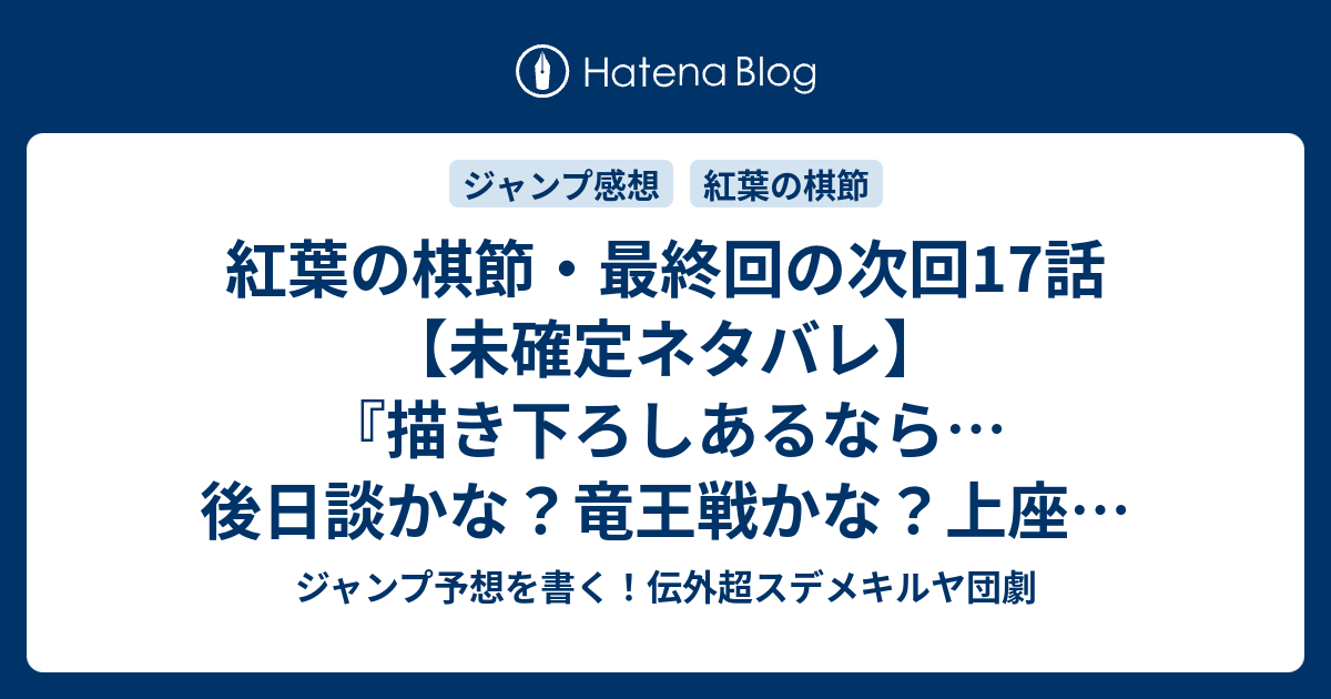 紅葉の棋節 最終回の次回17話 未確定ネタバレ 描き下ろしあるなら 後日談かな 竜王戦かな 上座で待つのかな 紅葉の棋節 里庄真芳 の次回 こちらジャンプ40号予想 感想速報18年 Wj ジャンプ予想を書く 伝外超スデメキルヤ団劇
