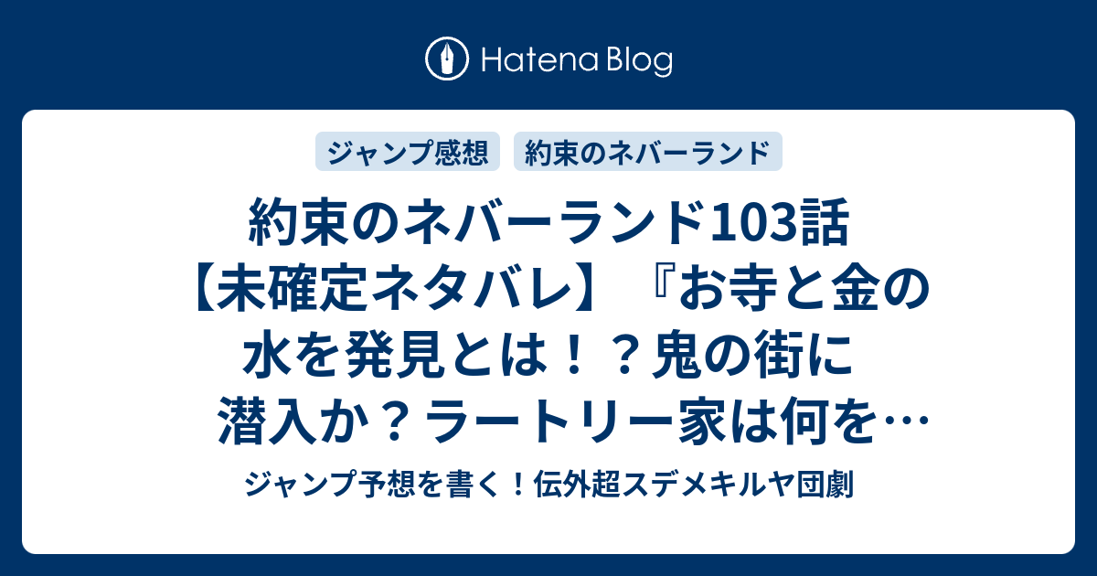 約束のネバーランド103話 未確定ネタバレ お寺と金の水を発見とは 鬼の街に潜入か ラートリー家は何をしてるのか 104話 に継続 見つけたよ 白井カイウ 出水ぽすか の次回 こちらジャンプ41号予想 感想速報18年 Wj ジャンプ予想を書く 伝外超