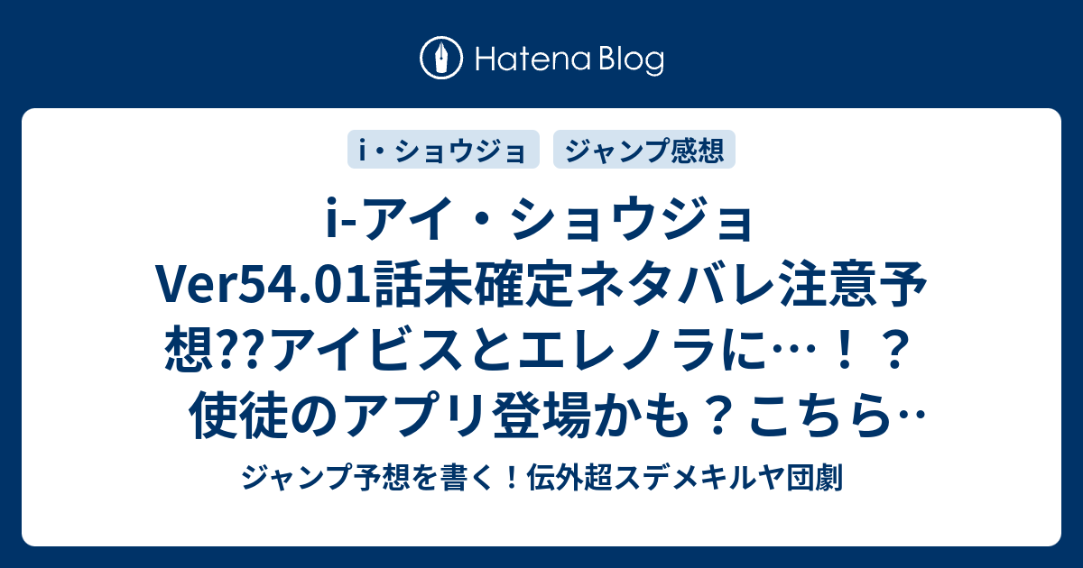 I アイ ショウジョver54 01話未確定ネタバレ注意予想 アイビスとエレノラに 使徒のアプリ登場かも こちらジャンプ感想 君の元へ の次回 画バレないよ ジャンプ予想を書く 伝外超スデメキルヤ団劇