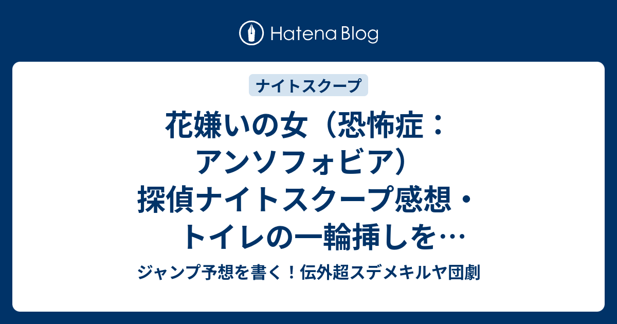 花嫌いの女 恐怖症 アンソフォビア 探偵ナイトスクープ感想 トイレの一輪挿しを怖がる依頼者が面白い 橋本直探偵 ジャンプ予想を書く 伝外超スデメキルヤ団劇