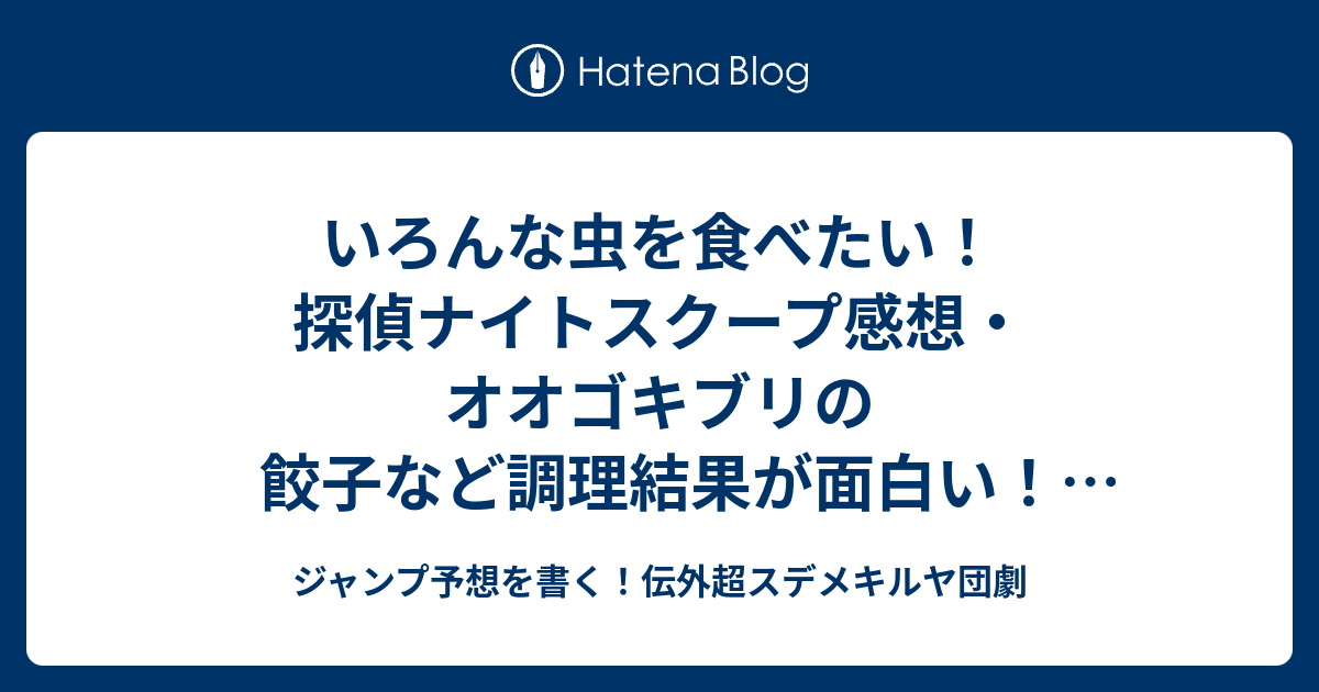 いろんな虫を食べたい 探偵ナイトスクープ感想 オオゴキブリの餃子など調理結果が面白い 美味しいらしい 真栄田賢探偵 ジャンプ予想を書く 伝外超スデメキルヤ団劇