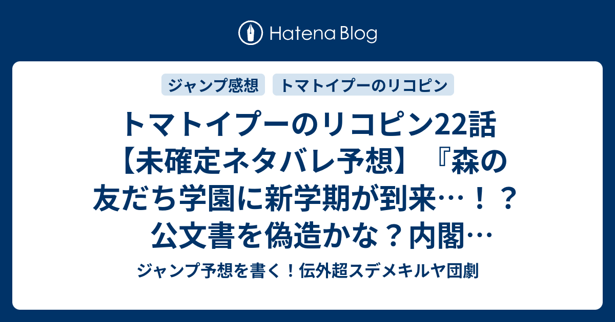 B トマトイプーのリコピン 22話 未確定ネタバレ予想 森の友だち学園に新学期が到来 公文書を偽造かな 内閣 校長とか教頭 総辞職かな 23話には続かない ふれあいしんぼくかい 大石浩二 の次回 こちらジャンプ 感想速報 ジャンプ予想を書く 伝