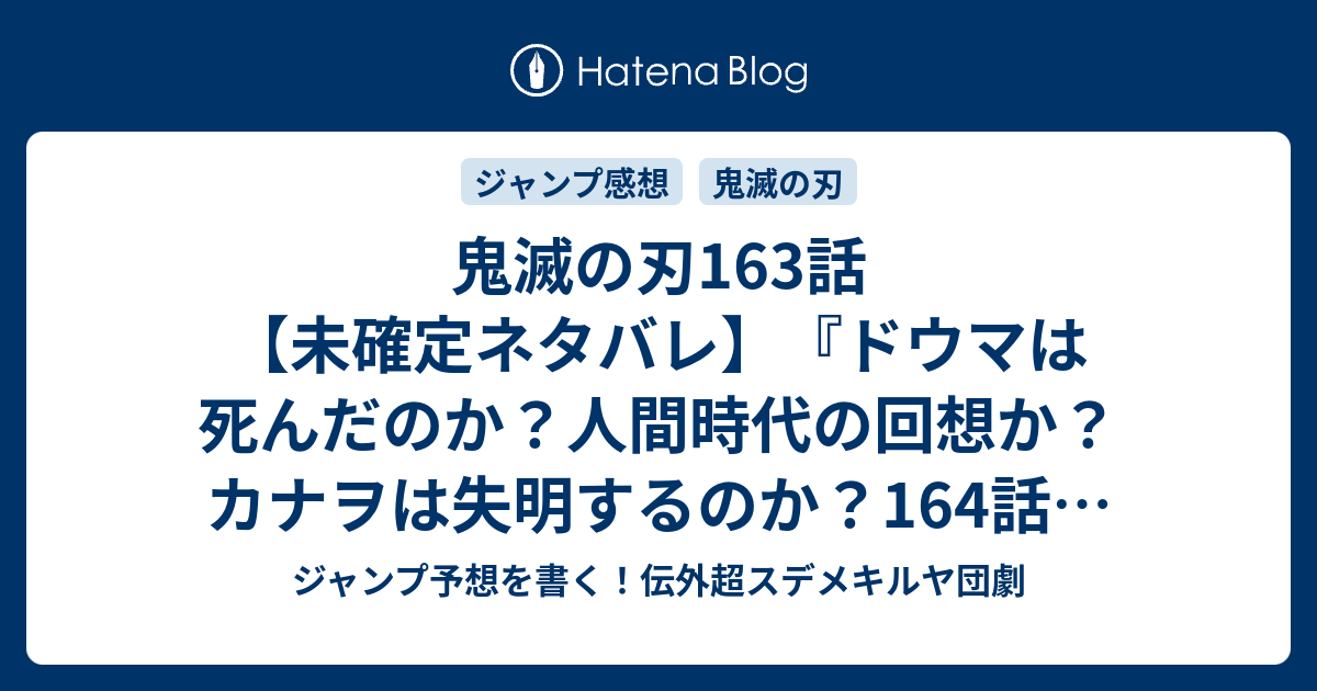 鬼滅の刃163 話 未確定ネタバレ ドウマは死んだのか 人間時代の回想か カナヲは失明するのか 164話に続くのか 三人の白星 吾峠呼世晴 の次回 こちら ジャンプ29号予想 感想速報19年 Wj ジャンプ予想を書く 伝外超スデメキルヤ団劇