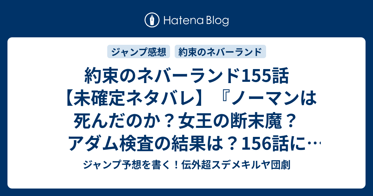 約束のネバーランド155話 未確定ネタバレ ノーマンは死んだのか 女王の断末魔 アダム検査の結果は 156話に続く 突破口 白井カイウ 出水ぽすか の次回 ジャンプ46号予想 感想19年 Wj ジャンプ予想を書く 伝外超スデメキルヤ団劇
