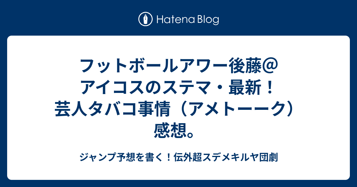 フットボールアワー後藤 アイコスのステマ 最新 芸人タバコ事情 アメトーーク 感想 ジャンプ予想を書く 伝外超スデメキルヤ団劇