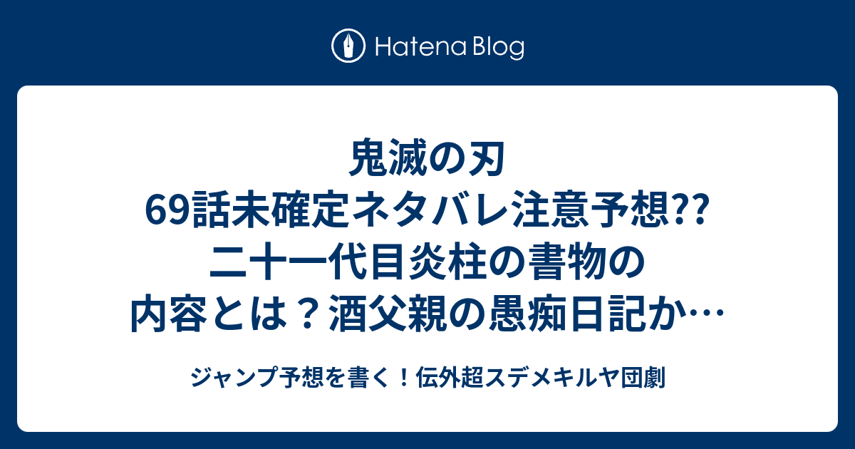 鬼滅の刃69話未確定ネタバレ注意予想 二十一代目炎柱の書物の内容とは 酒父親の 愚痴日記か 漢字が難しいとか ガックリな内容 70話でお館様登場かな こちらジャンプ感想 使い手 吾峠呼世晴 の次回 画バレないよ ジャンプ予想を書く 伝外超スデメキルヤ団劇