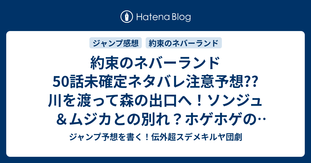 約束のネバーランド50話未確定ネタバレ注意予想 川を渡って森の出口へ ソンジュ ムジカとの別れ ホゲホゲの話は出るのか 広がる荒野 51話から新展開か こちらジャンプ感想 教えて 白井カイウ 出水ぽすか の次回 画バレないよ ジャンプ予想を書く 伝外