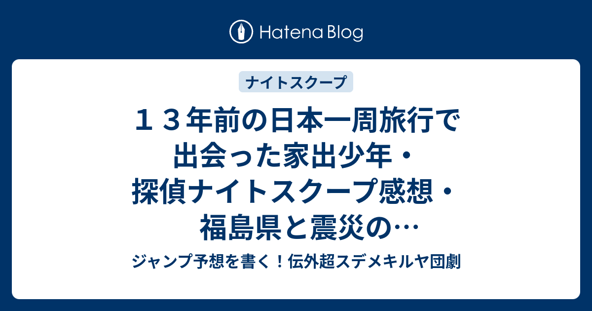 １３年前の日本一周旅行で出会った家出少年 探偵ナイトスクープ感想 福島県と震災の話など号泣不可避が面白い 竹山隆範探偵 ジャンプ予想を書く 伝外超スデメキルヤ団劇