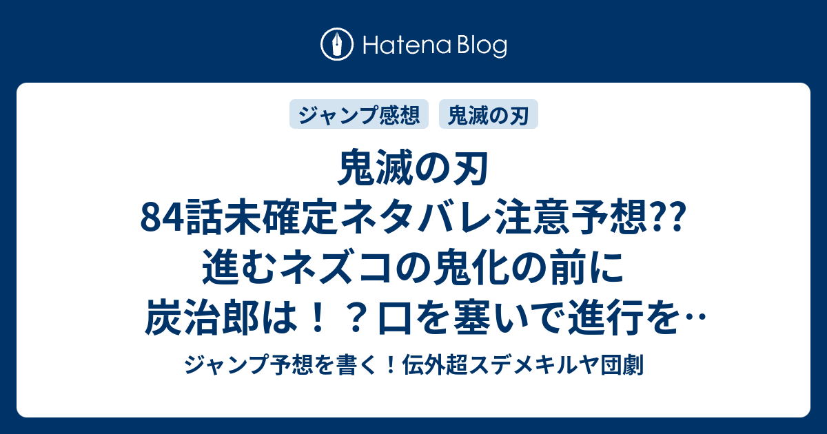 鬼滅の刃84話未確定ネタバレ注意予想 進むネズコの鬼化の前に炭治郎は 口を塞いで進行を止めるのか 宇随が到着して解決か 85話で決着か こちらジャンプ感想 変貌 吾峠呼世晴 の次回 画バレないよ ジャンプ予想を書く 伝外超スデメキルヤ団劇