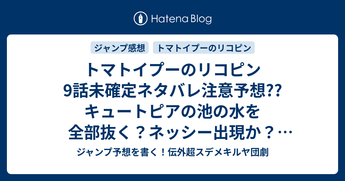 トマトイプーのリコピン9話未確定ネタバレ注意予想 キュートピアの池の水を全部抜く ネッシー出現か 水質調査かな 10話には続かない こちらジャンプ 感想 あかんぼのたね前後編 大石浩二 の次回 画バレないよ ジャンプ予想を書く 伝外超スデメキルヤ団劇