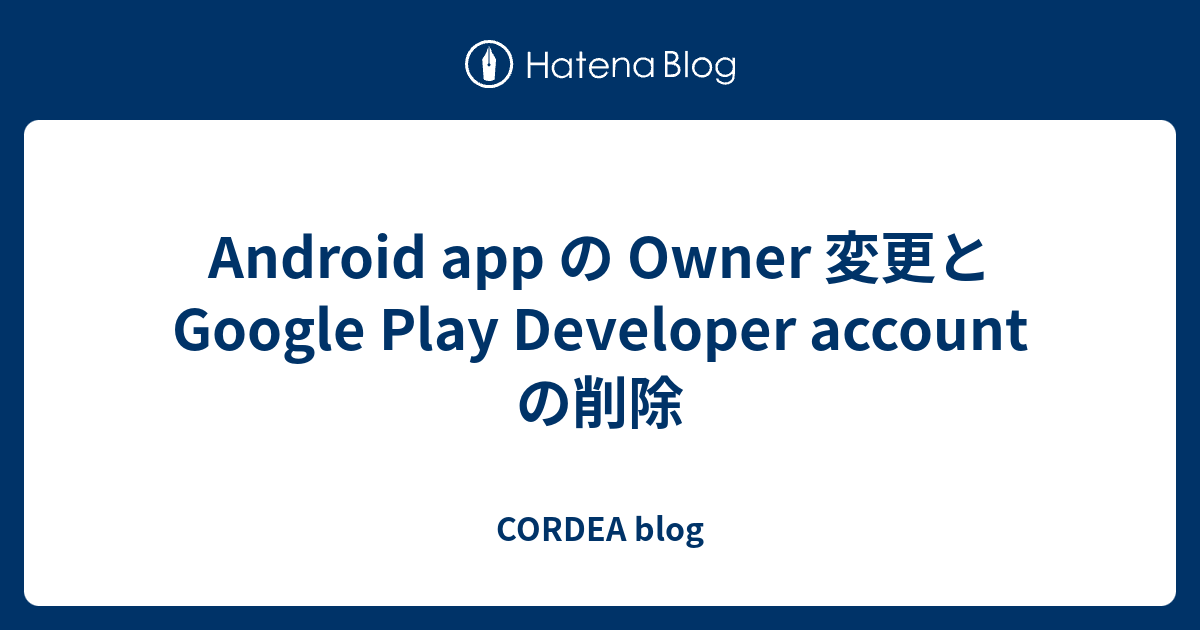 Android App の Owner 変更と Google Play Developer Account の削除 Cordea Blog
