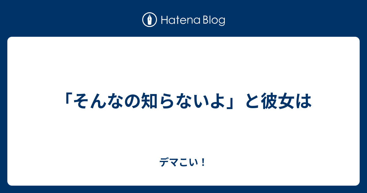 そんなの知らないよ と彼女は デマこい