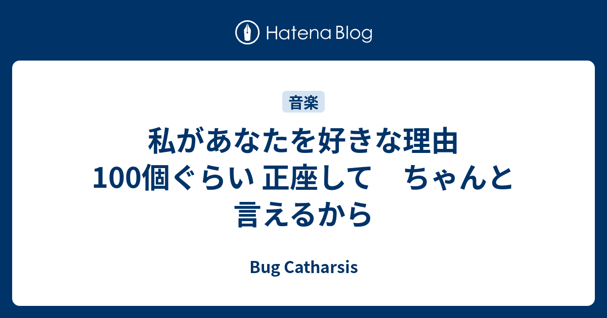 私があなたを好きな理由 100個ぐらい 正座して ちゃんと言えるから Bug Catharsis