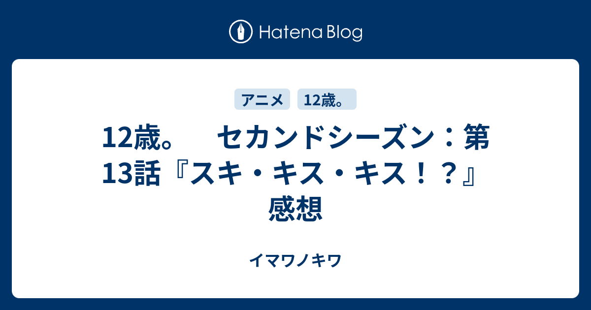 12歳 セカンドシーズン 第13話 スキ キス キス 感想 イマワノキワ