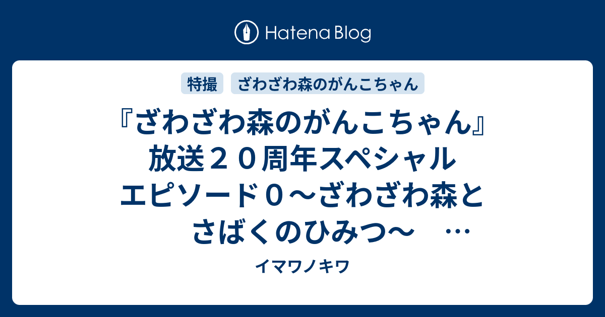 ざわざわ森のがんこちゃん 放送２０周年スペシャル エピソード０ ざわざわ森とさばくのひみつ 感想ツイートまとめ イマワノキワ