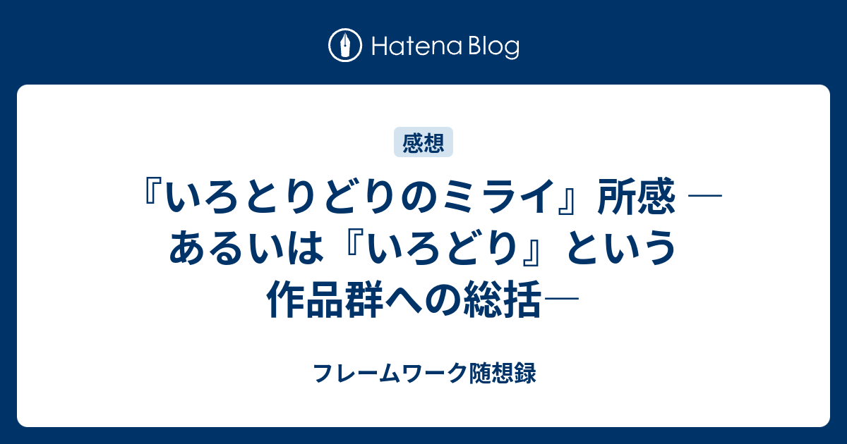 いろとりどりのミライ 所感 あるいは いろどり という作品群への総括 フレームワーク随想録