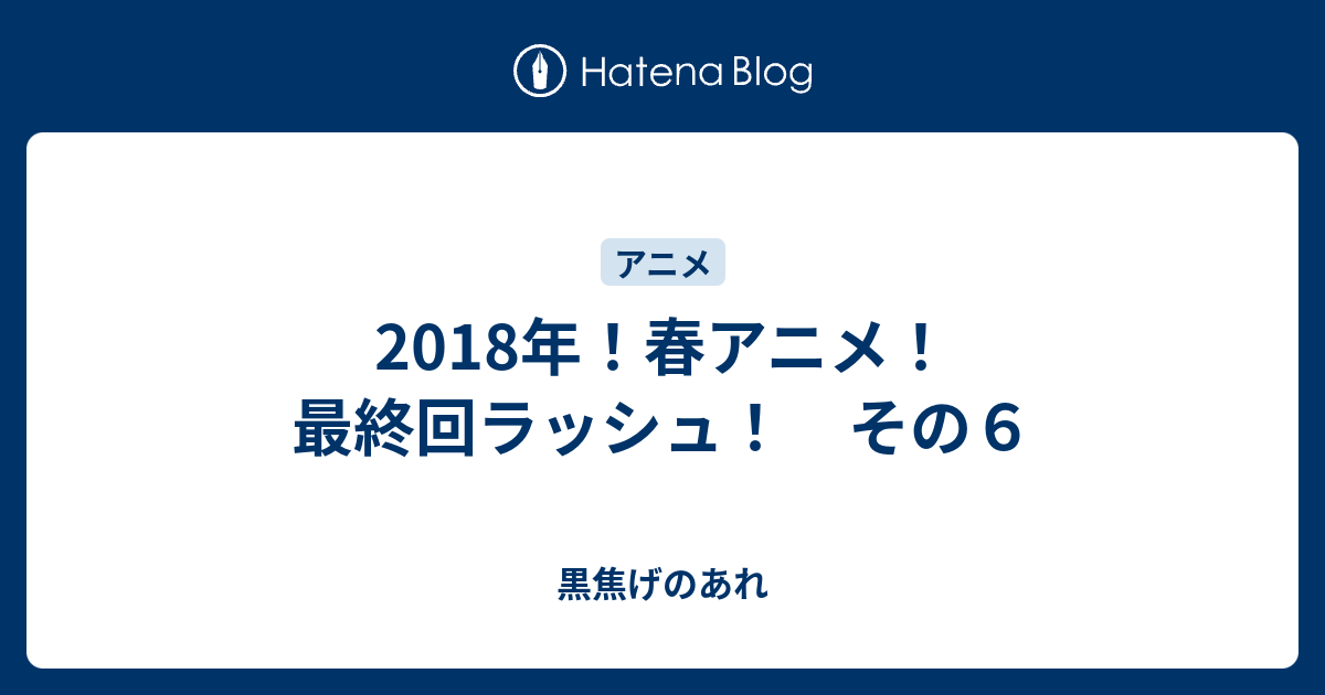 18年 春アニメ 最終回ラッシュ その６ 黒焦げのあれ