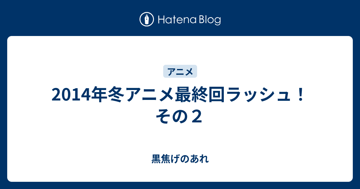 14年冬アニメ最終回ラッシュ その２ 黒焦げのあれ