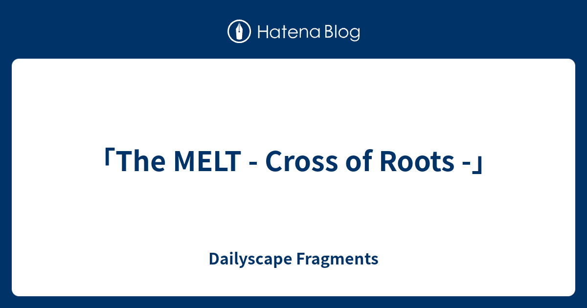 「The MELT - Cross of Roots -」 - Dailyscape Fragments