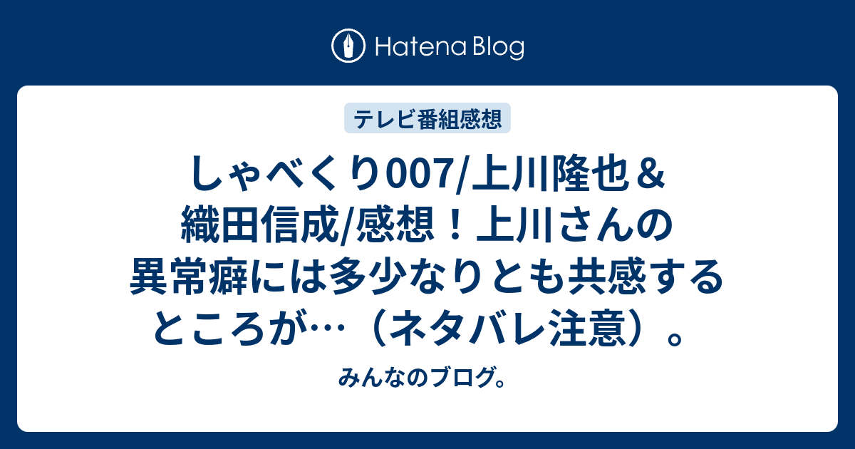 しゃべくり007 上川隆也 織田信成 感想 上川さんの異常癖には多少なりとも共感するところが ネタバレ注意 みんなのブログ