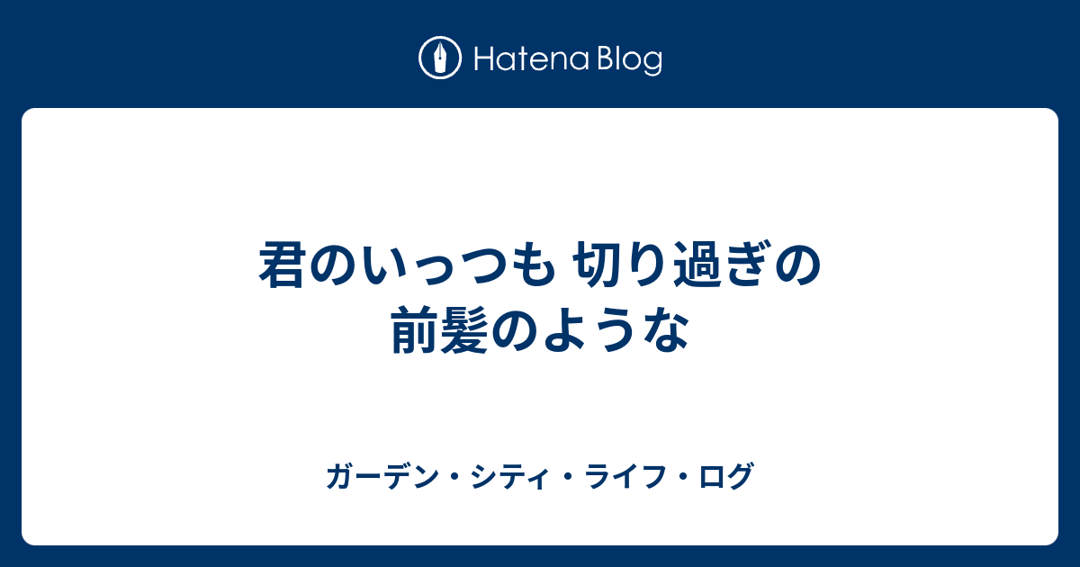 君のいっつも 切り過ぎの前髪のような ガーデン・シティ・ライフ・ログ