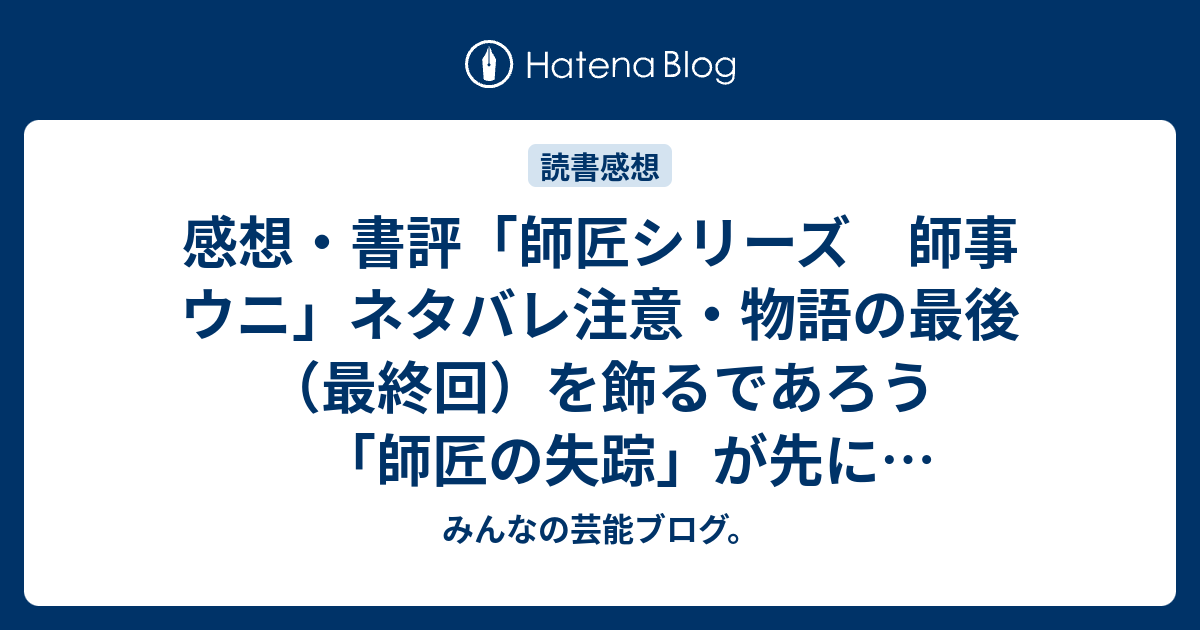 感想 書評 師匠シリーズ 師事 ウニ ネタバレ注意 物語の最後 最終回 を飾るであろう 師匠の失踪 が先に書かれている レビュー 読書 みんなの芸能ブログ