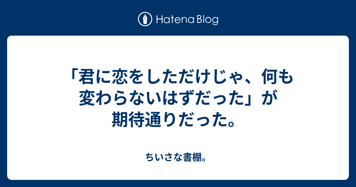 君に恋をしただけじゃ 何も変わらないはずだった が期待通りだった ちいさな書棚