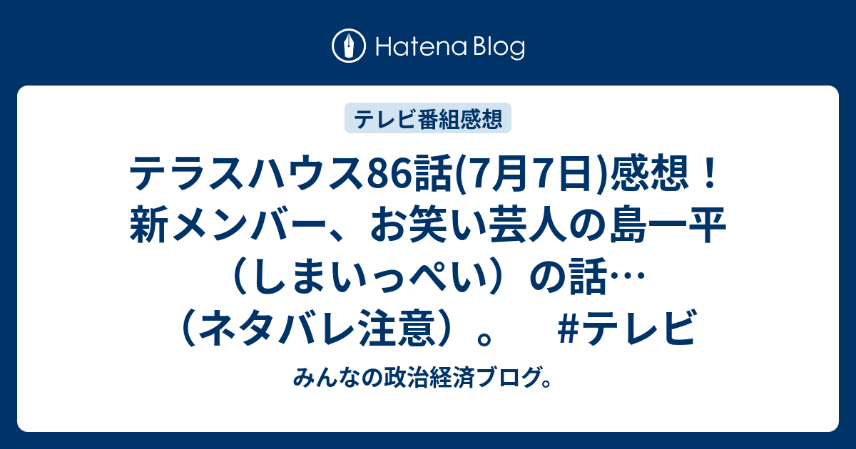 テラスハウス86話 7月7日 感想 新メンバー お笑い芸人の島一平 しまいっぺい の話 ネタバレ注意 テレビ みんなの政治経済ブログ