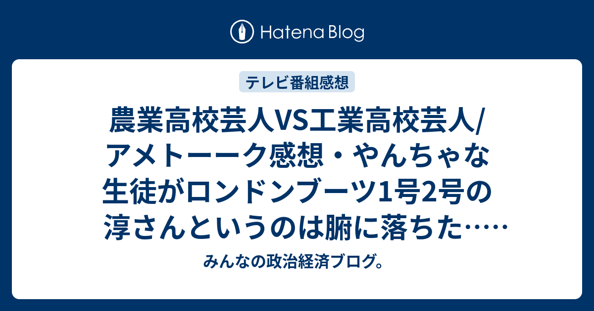 農業高校芸人vs工業高校芸人 アメトーーク感想 やんちゃな生徒がロンドンブーツ1号2号の淳さんというのは腑に落ちた ネタバレ注意 芸能 みんなの政治経済ブログ