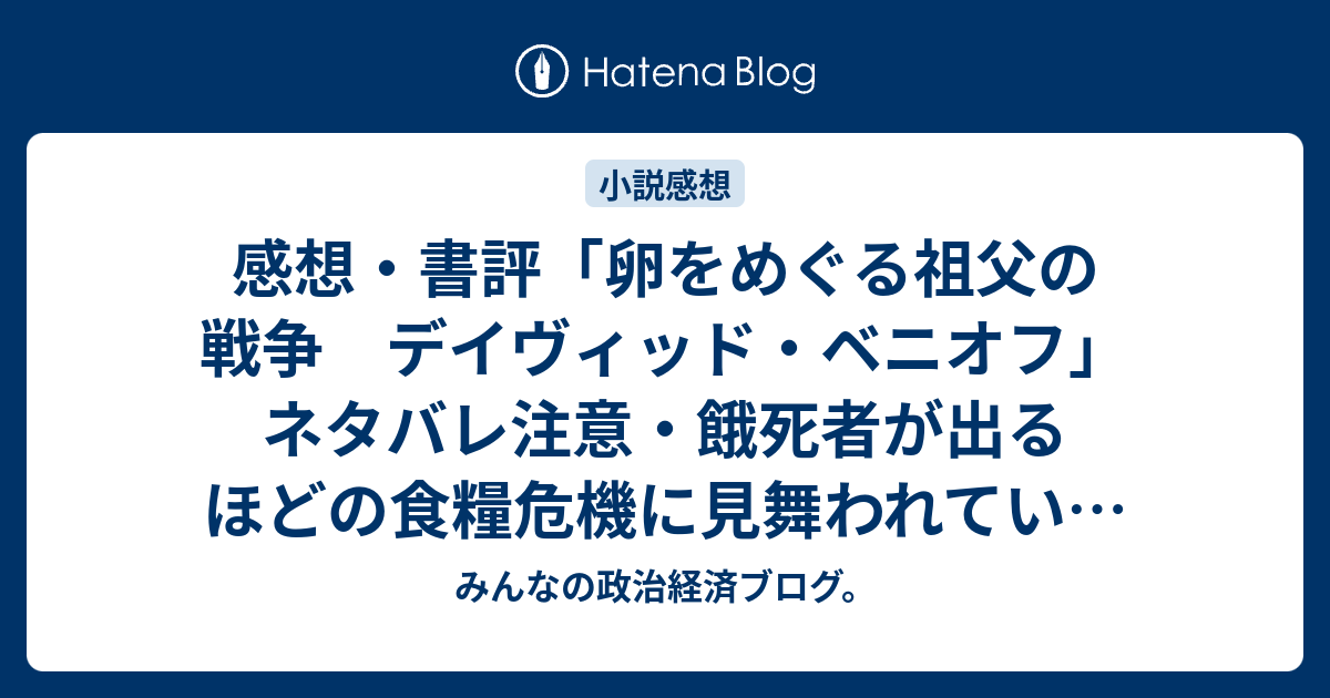 みんなの政治経済ブログ。  感想・書評「卵をめぐる祖父の戦争　デイヴィッド・ベニオフ」ネタバレ注意・餓死者が出るほどの食糧危機に見舞われていたレニングラードの描写はリアリティ（レビュー）。 #読書