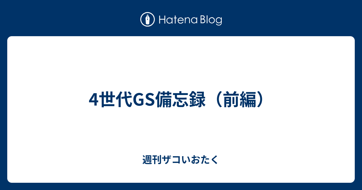 4世代gs備忘録 前編 週刊ザコいおたく