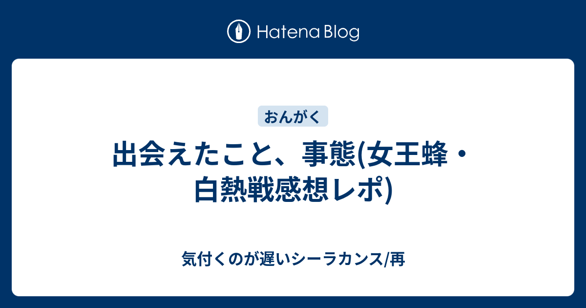 出会えたこと 事態 女王蜂 白熱戦感想レポ 気付くのが遅いシーラカンス 再