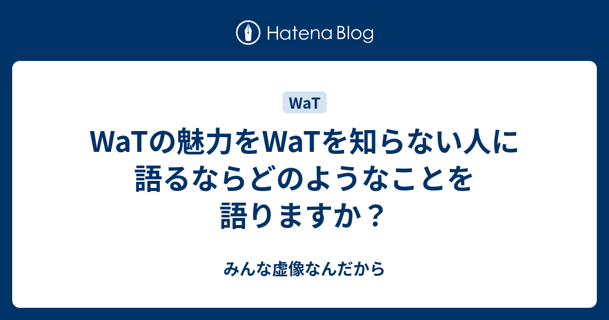 Watの魅力をwatを知らない人に語るならどのようなことを語りますか みんな虚像なんだから