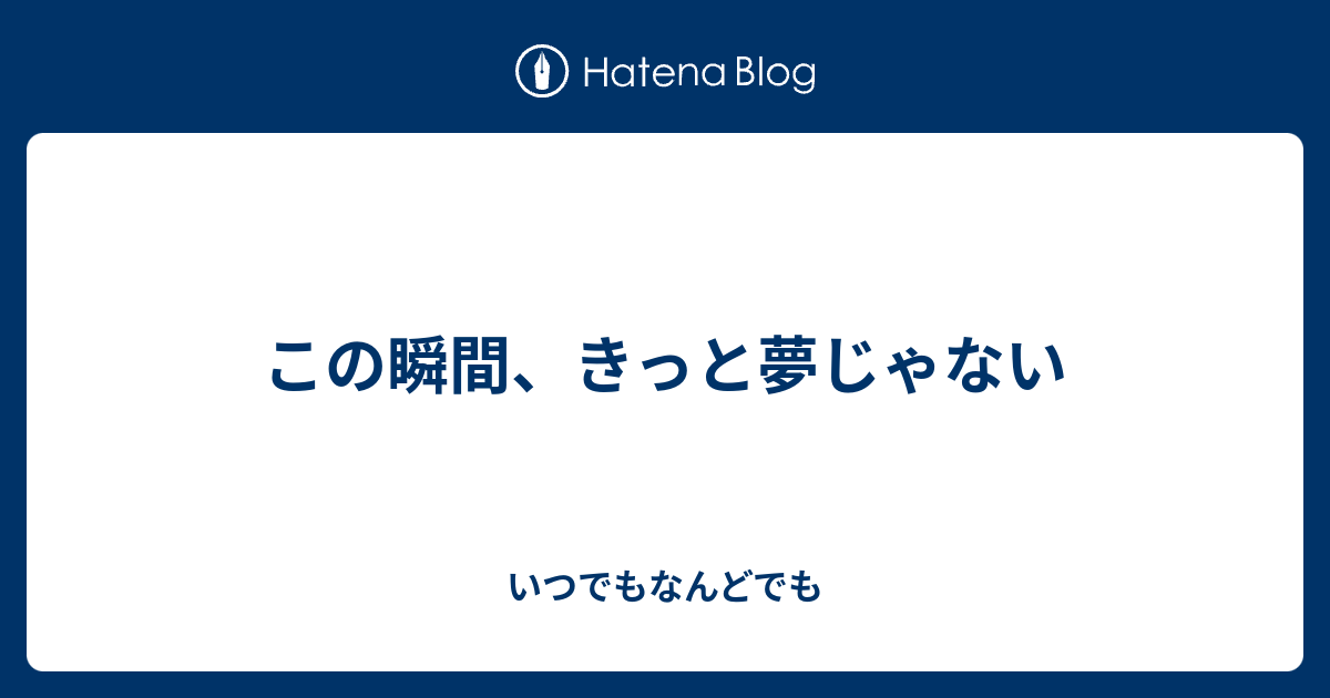 この瞬間 きっと夢じゃない いつでもなんどでも