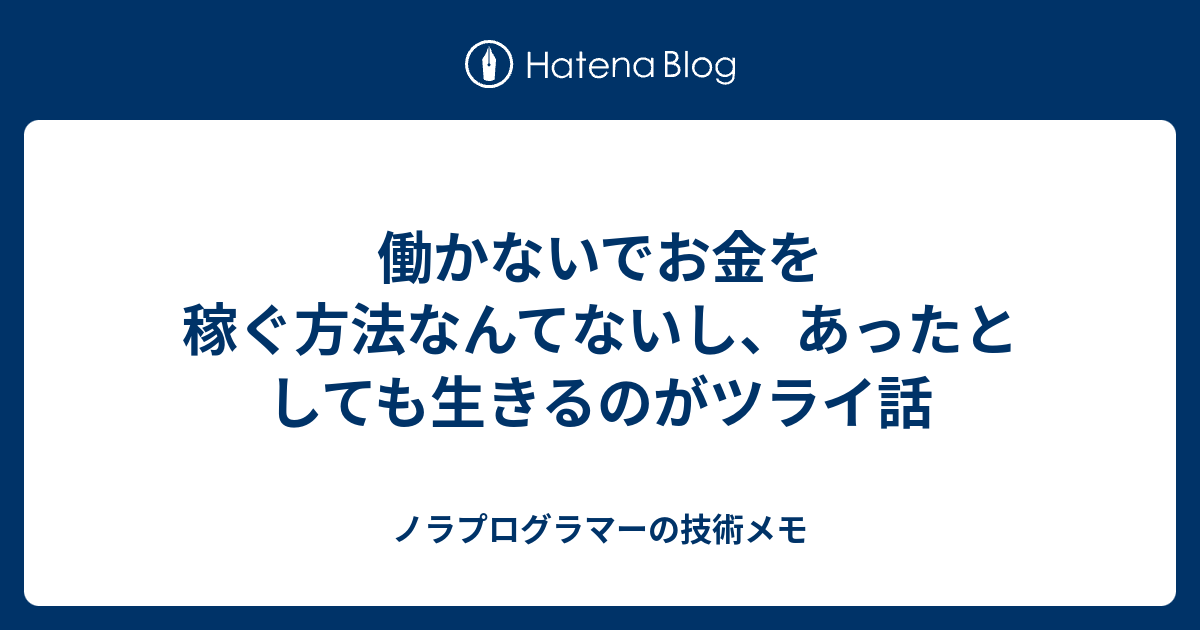 働かないでお金を稼ぐ方法なんてないし あったとしても生きるのがツライ話 ノラプログラマーの技術メモ