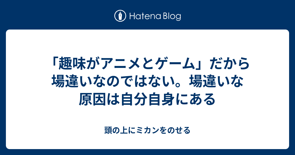 趣味がアニメとゲーム だから場違いなのではない 場違いな原因は自分自身にある 頭の上にミカンをのせる